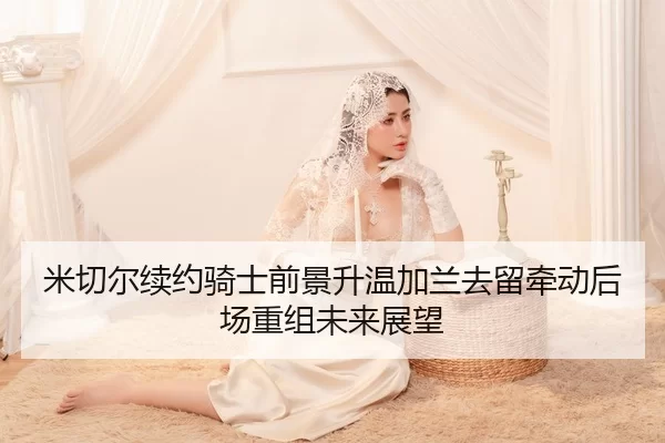 米切尔续约骑士前景升温加兰去留牵动后场重组未来展望