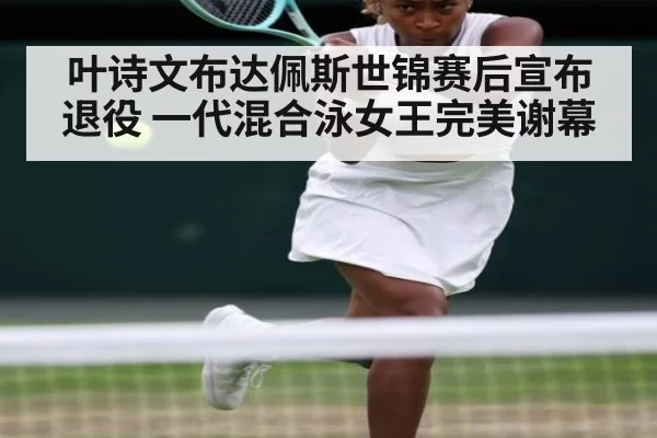 叶诗文布达佩斯世锦赛后宣布退役 一代混合泳女王完美谢幕