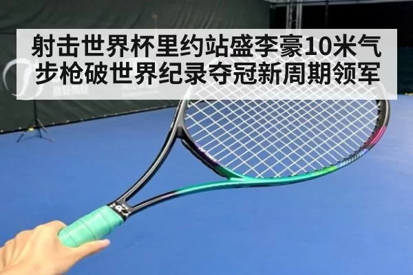 射击世界杯里约站盛李豪10米气步枪破世界纪录夺冠新周期领军