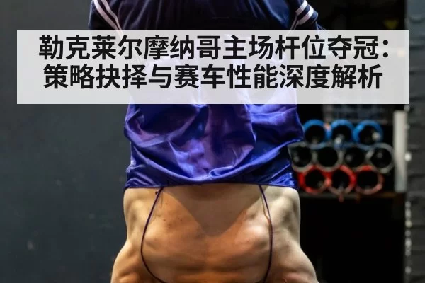 勒克莱尔摩纳哥主场杆位夺冠：策略抉择与赛车性能深度解析